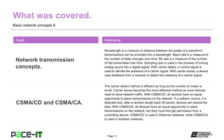 Page 11
Basic network concepts II.
Wavelength is a measure of distance between the peaks of a waveform;
transmissions can be encoded into a wavelength. Baud rate is a measure of
the number of state changes over time. Bit rate is a measure of the number
of bits transmitted over time. Sampling size is used in the process of turning
analog sound into a digital signal. With carrier detect, a control signal is
used to denote the presence of a carrier signal. With carrier sense, a device
uses feedback from a receiver to detect the presence of a carrier signal.
Topic
Network transmission
concepts.
Summary
The carrier detect method is efficient as long as the number of nodes is
small. Carrier sense becomes the more effective method as more devices
need to send network traffic. With CSMA/CD, all devices have an equal
opportunity to place transmissions on the network. If a collision occurs, it is
detected and, after a random length back off period, devices will resend the
data. With CSMA/CA, all devices have an equal opportunity to place
transmissions on the network, but they must first get permission from a
controlling device. CSMA/CD is used in Ethernet networks, while CSMA/CA
is used in wireless networks.
CSMA/CD and CSMA/CA.
 