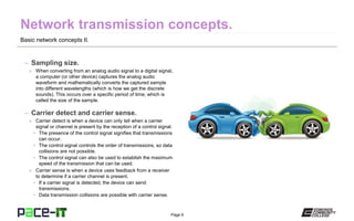 Page 6
Basic network concepts II.
– Sampling size.
» When converting from an analog audio signal to a digital signal,
a computer (or other device) captures the analog audio
waveform and mathematically converts the captured sample
into different wavelengths (which is how we get the discrete
sounds). This occurs over a specific period of time, which is
called the size of the sample.
– Carrier detect and carrier sense.
» Carrier detect is when a device can only tell when a carrier
signal or channel is present by the reception of a control signal.
• The presence of the control signal signifies that transmissions
can occur.
• The control signal controls the order of transmissions, so data
collisions are not possible.
• The control signal can also be used to establish the maximum
speed of the transmission that can be used.
» Carrier sense is when a device uses feedback from a receiver
to determine if a carrier channel is present.
• If a carrier signal is detected, the device can send
transmissions.
• Data transmission collisions are possible with carrier sense.
 