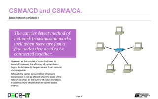 Page 8
The carrier detect method of
network transmission works
well when there are just a
few nodes that need to be
connected together.
However, as the number of nodes that need to
transmit increases, the efficiency of carrier detect
begins to decrease to the point where it can become
unmanageable.
Although the carrier sense method of network
transmission is not as efficient when the scale of the
network is small, as the number of nodes increases,
it becomes more efficient than the carrier detect
method.
Basic network concepts II.
 