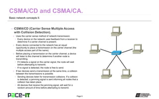 Page 9
Basic network concepts II.
– CSMA/CD (Carrier Sense Multiple Access
with Collision Detection).
» Uses the carrier sense method of network transmission.
• Every device on the network uses feedback from a receiver to
determine if a carrier channel is present.
» Every device connected to the network has an equal
opportunity to place a transmission on the carrier channel (the
multiple access part of the name).
» Before placing a transmission on the carrier channel, a device
will listen to the channel to determine if another node is
transmitting.
• If it detects a signal on the carrier signal, the node will wait
before attempting to transmit.
• If no signal is detected, the node is free to send.
» If two devices send a transmission at the same time, a collision
between the transmissions is possible.
• Sending devices listen for transmission collisions. If a collision
is detected, a jamming signal is sent informing all nodes that a
collision has taken place.
• All devices that receive the jamming signal, will wait for a
random amount of time before attempting to transmit.
 