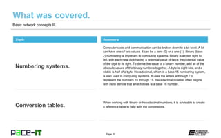 Page 10
Basic network concepts III.
Computer code and communication can be broken down to a bit level. A bit
can have one of two values. It can be a zero (0) or a one (1). Binary (base
2) numbering is important to computing systems. Binary is written right to
left, with each new digit having a potential value of twice the potential value
of the digit to its right. To derive the value of a binary number, add all of the
absolute values of the binary numbers together. A byte is eight bits, and a
nibble is half of a byte. Hexadecimal, which is a base 16 numbering system,
is also used in computing systems. It uses the letters a through f to
represent the numbers 10 through 15. Hexadecimal notation often begins
with 0x to denote that what follows is a base 16 number.
Topic
Numbering systems.
Summary
When working with binary or hexadecimal numbers, it is advisable to create
a reference table to help with the conversions.Conversion tables.
 