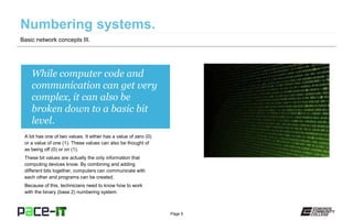 Page 5
While computer code and
communication can get very
complex, it can also be
broken down to a basic bit
level.
A bit has one of two values. It either has a value of zero (0)
or a value of one (1). These values can also be thought of
as being off (0) or on (1).
These bit values are actually the only information that
computing devices know. By combining and adding
different bits together, computers can communicate with
each other and programs can be created.
Because of this, technicians need to know how to work
with the binary (base 2) numbering system.
Basic network concepts III.
 