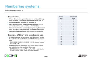 Page 7
– Hexadecimal.
» A base 16 numbering system that uses the numbers 0 through
9 and the letters a through f to represent the values 10 to 15.
» Functions the same as binary, but with base 16.
» Each hexadecimal digit has a potential binary value of 1111
and can be referred to as a nibble (i.e., half of a byte).
» A hexadecimal number can often be recognized by the notation
prefix of 0x, which directly precedes the hexadecimal number.
» Hexadecimal is widely used in programming and networking.
– Examples of binary and hexadecimal use.
» IPv4 addresses can be represented by a 32-bit binary number
that is divided into four 8-bit sets; each 8-bit set is equal to one
byte.
• 00011000.01110001.10111001.01110110 = decimal value of
24.113.185.118
» IPv6 addresses are represented by a 128-bit binary number
that is divided into eight two-byte (16-bit) sets.
• 2001:0000:9d38:6ab8:34b7:3b4e:e78e:4689 = decimal value
of 8193:0:40248:27320:13495:15182:59278:18057
Basic network concepts III.
 
