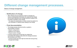 Page 10
– Notification of change.
» After sufficient time has elapsed in which to evaluate any
issues, all stakeholders (the people who approved the change
and all others affected by the change) should be notified of the
successful completion of the change.
• This allows the stakeholders to further monitor the systems for
any unforeseen or residual issues relating to the change.
– Final documentation.
» The change process should end with an update to
documentation including:
• Network configurations.
• Additions to the network.
• Physical location changes.
» A closing change report should also be created that
summarizes the change to help refine the change procedures
and processes even further.
• It should include what went right and what went wrong during
the approved change.
Basics of change management.
 