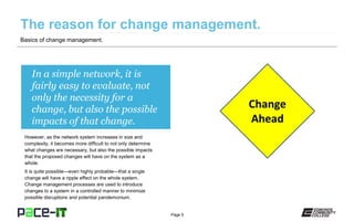 Page 5
In a simple network, it is
fairly easy to evaluate, not
only the necessity for a
change, but also the possible
impacts of that change.
However, as the network system increases in size and
complexity, it becomes more difficult to not only determine
what changes are necessary, but also the possible impacts
that the proposed changes will have on the system as a
whole.
It is quite possible—even highly probable—that a single
change will have a ripple effect on the whole system.
Change management processes are used to introduce
changes to a system in a controlled manner to minimize
possible disruptions and potential pandemonium.
Basics of change management.
 