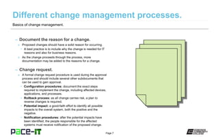 Page 7
– Document the reason for a change.
» Proposed changes should have a solid reason for occurring.
• A best practice is to include why the change is needed for IT
reasons and also for business reasons.
» As the change proceeds through the process, more
documentation may be added to the reasons for a change.
– Change request.
» A formal change request procedure is used during the approval
process and should include several other subdocuments that
can be used to gain approval.
• Configuration procedures: document the exact steps
required to implement the change, including affected devices,
applications, and processes.
• Rollback process: as all change carries risk, a plan to
reverse changes is required.
• Potential impact: a good-faith effort to identify all possible
impacts to the overall system, both the positive and the
negative.
• Notification procedures: after the potential impacts have
been identified, the people responsible for the affected
systems must receive notification of the proposed change.
Basics of change management.
 