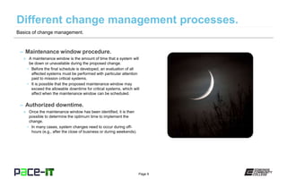 Page 9
– Maintenance window procedure.
» A maintenance window is the amount of time that a system will
be down or unavailable during the proposed change.
• Before the final schedule is developed, an evaluation of all
affected systems must be performed with particular attention
paid to mission critical systems.
• It is possible that the proposed maintenance window may
exceed the allowable downtime for critical systems, which will
affect when the maintenance window can be scheduled.
– Authorized downtime.
» Once the maintenance window has been identified, it is then
possible to determine the optimum time to implement the
change.
• In many cases, system changes need to occur during off-
hours (e.g., after the close of business or during weekends).
Basics of change management.
 