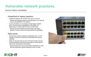 Page 10
– Unpatched or legacy systems.
» Unpatched systems are, by their very nature, unsecure.
• Keeping all operating systems and applications up to date will
reduce vulnerabilities in the network.
» In some situations, it is necessary to keep legacy systems
alive. This can create vulnerabilities in the system, as
weaknesses in these systems tend to be well known.
• Special security measures should be taken with legacy
systems in order to reduce the opportunities for exploitation.
– Open ports.
» An open port—either a physical or application port—on the
network is a hole in the security of the network that may be
exploited.
» While not all open ports can be or should be closed, security
should be placed on those ports that need to remain open to
reduce the vulnerability of the network.
• A good practice is to use a port scanner periodically to verify
that only absolutely required application ports are open.
Common network vulnerabilities.
 