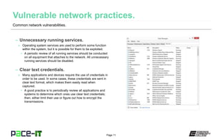 Page 11
– Unnecessary running services.
» Operating system services are used to perform some function
within the system, but it is possible for them to be exploited.
• A periodic review of all running services should be conducted
on all equipment that attaches to the network. All unnecessary
running services should be disabled.
– Clear text credentials.
» Many applications and devices require the use of credentials in
order to be used. In some cases, these credentials are sent in
clear text format, which makes them easily read when
captured.
• A good practice is to periodically review all applications and
systems to determine which ones use clear text credentials;
then, either limit their use or figure out how to encrypt the
transmissions.
Common network vulnerabilities.
 