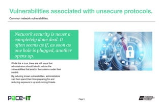 Page 5
Network security is never a
completely done deal. It
often seems as if, as soon as
one hole is plugged, another
opens up.
While this is true, there are still steps that
administrators should take to reduce the
vulnerabilities that exist in the systems under their
control.
By reducing known vulnerabilities, administrators
can then spend their time preparing for and
reducing exposure to up and coming threats.
Common network vulnerabilities.
 