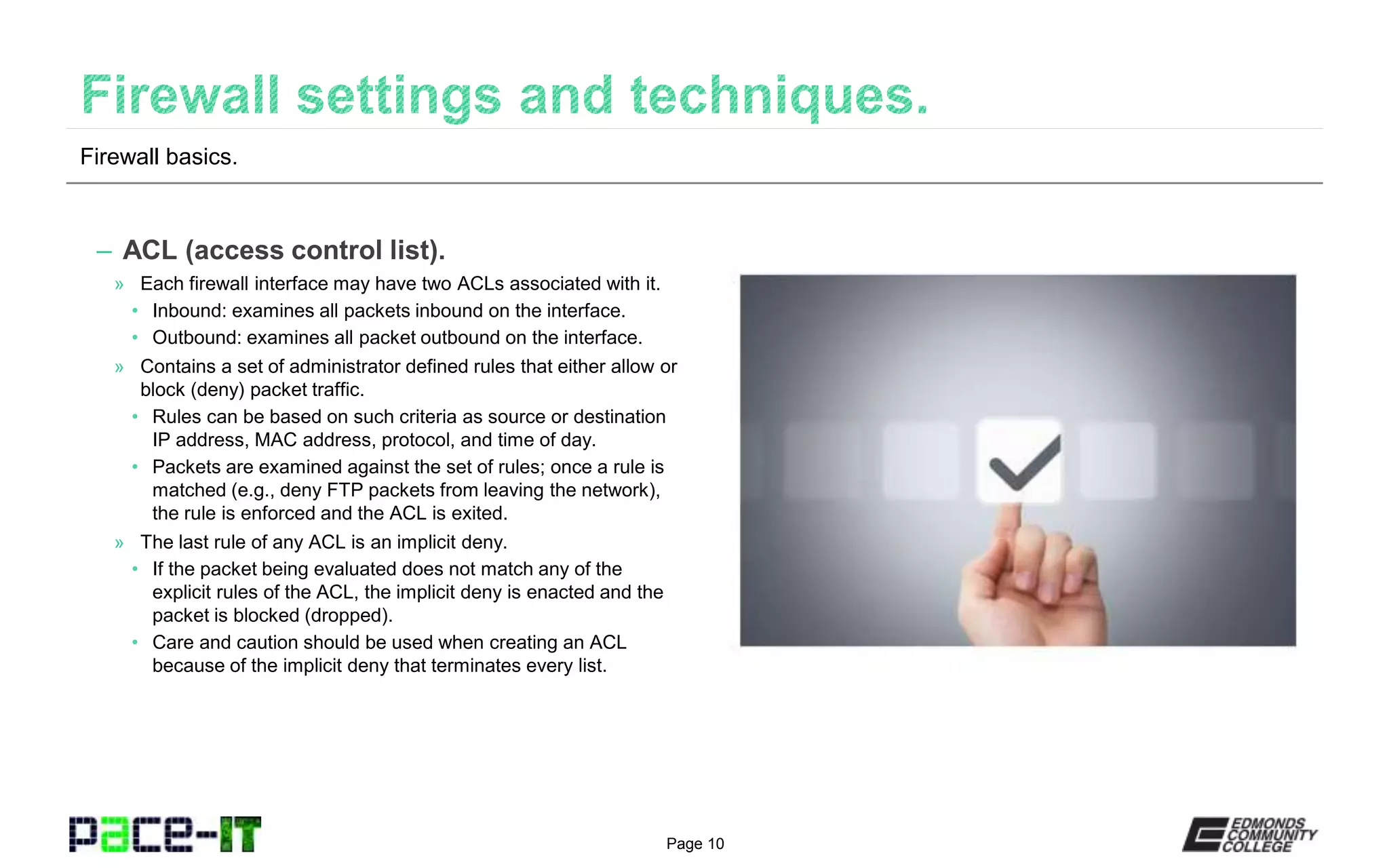 Page 10
– ACL (access control list).
» Each firewall interface may have two ACLs associated with it.
• Inbound: examines all packets inbound on the interface.
• Outbound: examines all packet outbound on the interface.
» Contains a set of administrator defined rules that either allow or
block (deny) packet traffic.
• Rules can be based on such criteria as source or destination
IP address, MAC address, protocol, and time of day.
• Packets are examined against the set of rules; once a rule is
matched (e.g., deny FTP packets from leaving the network),
the rule is enforced and the ACL is exited.
» The last rule of any ACL is an implicit deny.
• If the packet being evaluated does not match any of the
explicit rules of the ACL, the implicit deny is enacted and the
packet is blocked (dropped).
• Care and caution should be used when creating an ACL
because of the implicit deny that terminates every list.
Firewall basics.
 