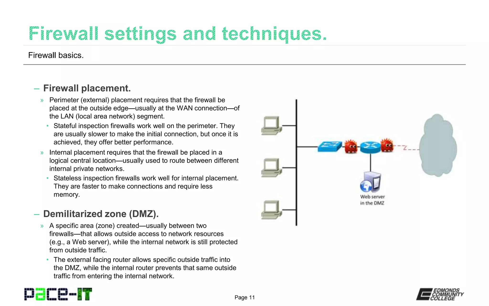 Page 11
– Firewall placement.
» Perimeter (external) placement requires that the firewall be
placed at the outside edge—usually at the WAN connection—of
the LAN (local area network) segment.
• Stateful inspection firewalls work well on the perimeter. They
are usually slower to make the initial connection, but once it is
achieved, they offer better performance.
» Internal placement requires that the firewall be placed in a
logical central location—usually used to route between different
internal private networks.
• Stateless inspection firewalls work well for internal placement.
They are faster to make connections and require less
memory.
– Demilitarized zone (DMZ).
» A specific area (zone) created—usually between two
firewalls—that allows outside access to network resources
(e.g., a Web server), while the internal network is still protected
from outside traffic.
• The external facing router allows specific outside traffic into
the DMZ, while the internal router prevents that same outside
traffic from entering the internal network.
Firewall basics.
 
