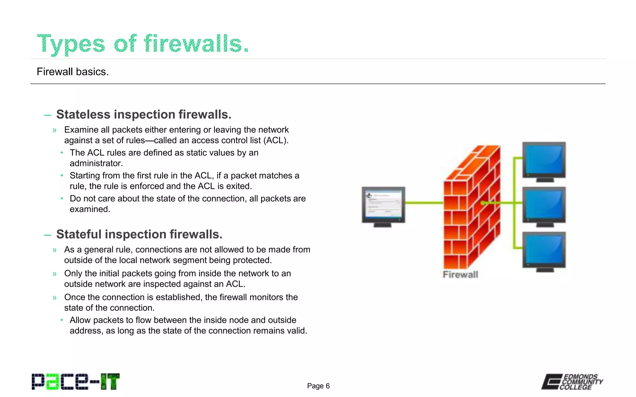 Page 6
– Stateless inspection firewalls.
» Examine all packets either entering or leaving the network
against a set of rules—called an access control list (ACL).
• The ACL rules are defined as static values by an
administrator.
• Starting from the first rule in the ACL, if a packet matches a
rule, the rule is enforced and the ACL is exited.
• Do not care about the state of the connection, all packets are
examined.
– Stateful inspection firewalls.
» As a general rule, connections are not allowed to be made from
outside of the local network segment being protected.
» Only the initial packets going from inside the network to an
outside network are inspected against an ACL.
» Once the connection is established, the firewall monitors the
state of the connection.
• Allow packets to flow between the inside node and outside
address, as long as the state of the connection remains valid.
Firewall basics.
 