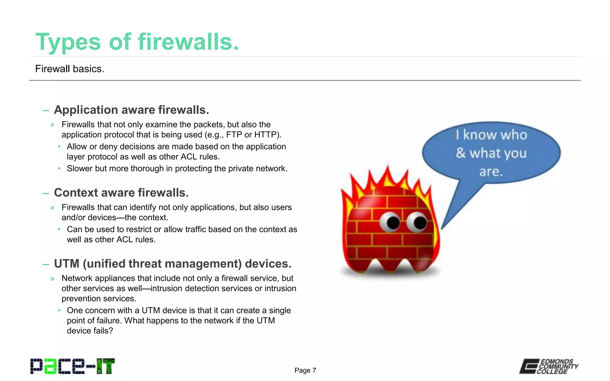 Page 7
– Application aware firewalls.
» Firewalls that not only examine the packets, but also the
application protocol that is being used (e.g., FTP or HTTP).
• Allow or deny decisions are made based on the application
layer protocol as well as other ACL rules.
• Slower but more thorough in protecting the private network.
– Context aware firewalls.
» Firewalls that can identify not only applications, but also users
and/or devices—the context.
• Can be used to restrict or allow traffic based on the context as
well as other ACL rules.
– UTM (unified threat management) devices.
» Network appliances that include not only a firewall service, but
other services as well—intrusion detection services or intrusion
prevention services.
• One concern with a UTM device is that it can create a single
point of failure. What happens to the network if the UTM
device fails?
Firewall basics.
 