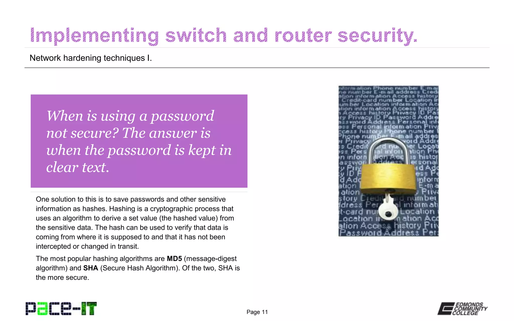 Page 11
When is using a password
not secure? The answer is
when the password is kept in
clear text.
One solution to this is to save passwords and other sensitive
information as hashes. Hashing is a cryptographic process that
uses an algorithm to derive a set value (the hashed value) from
the sensitive data. The hash can be used to verify that data is
coming from where it is supposed to and that it has not been
intercepted or changed in transit.
The most popular hashing algorithms are MD5 (message-digest
algorithm) and SHA (Secure Hash Algorithm). Of the two, SHA is
the more secure.
Network hardening techniques I.
 
