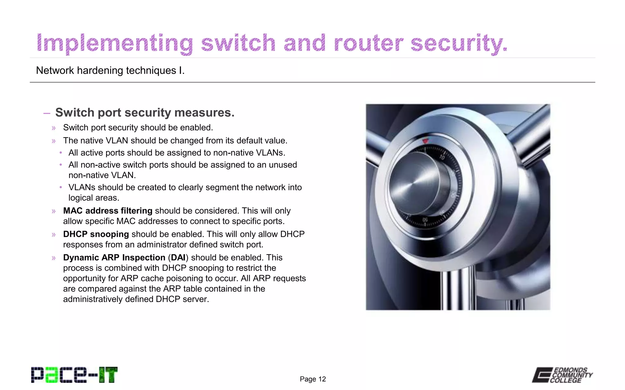 Page 12
Network hardening techniques I.
– Switch port security measures.
» Switch port security should be enabled.
» The native VLAN should be changed from its default value.
• All active ports should be assigned to non-native VLANs.
• All non-active switch ports should be assigned to an unused
non-native VLAN.
• VLANs should be created to clearly segment the network into
logical areas.
» MAC address filtering should be considered. This will only
allow specific MAC addresses to connect to specific ports.
» DHCP snooping should be enabled. This will only allow DHCP
responses from an administrator defined switch port.
» Dynamic ARP Inspection (DAI) should be enabled. This
process is combined with DHCP snooping to restrict the
opportunity for ARP cache poisoning to occur. All ARP requests
are compared against the ARP table contained in the
administratively defined DHCP server.
 