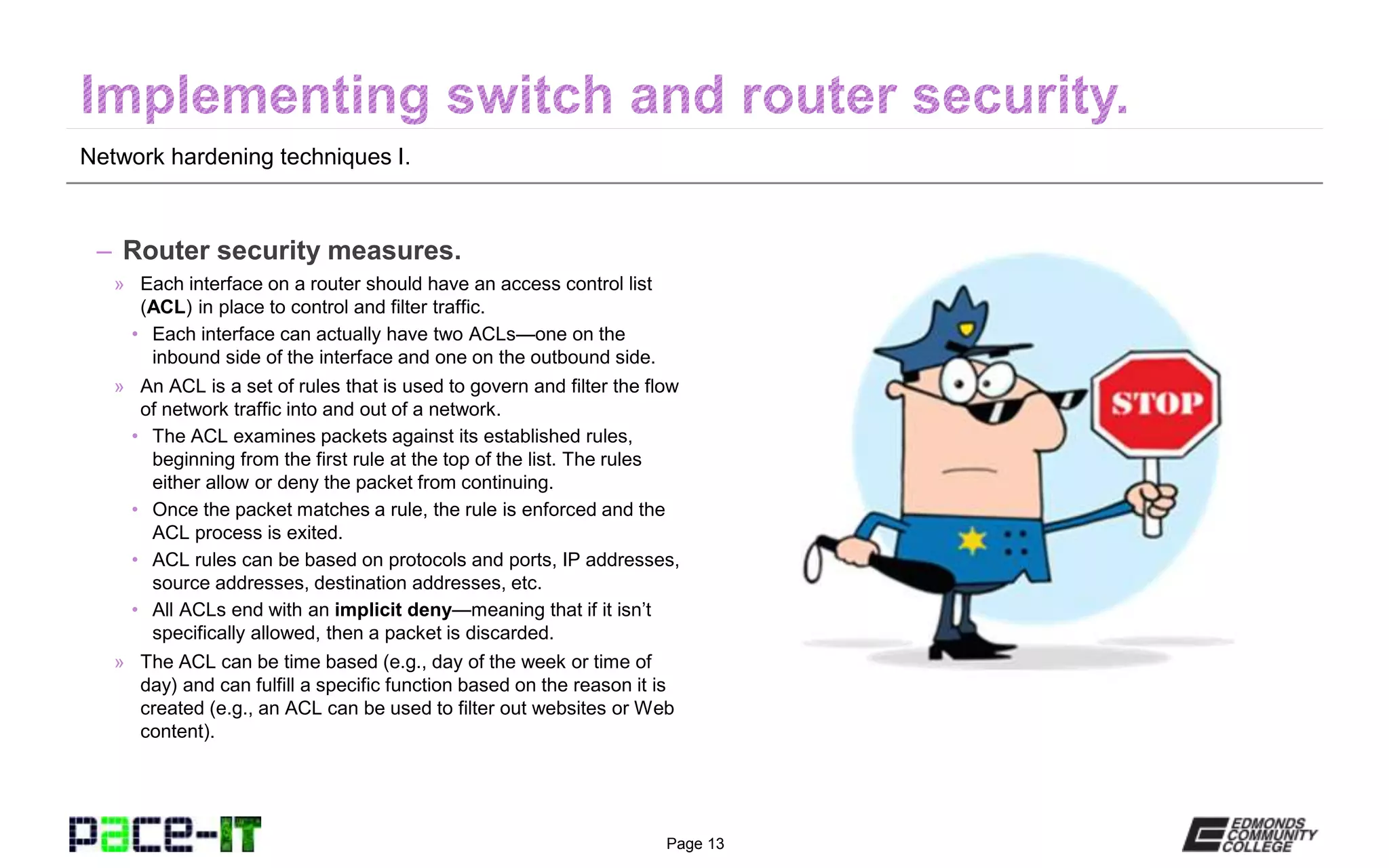 Page 13
Network hardening techniques I.
– Router security measures.
» Each interface on a router should have an access control list
(ACL) in place to control and filter traffic.
• Each interface can actually have two ACLs—one on the
inbound side of the interface and one on the outbound side.
» An ACL is a set of rules that is used to govern and filter the flow
of network traffic into and out of a network.
• The ACL examines packets against its established rules,
beginning from the first rule at the top of the list. The rules
either allow or deny the packet from continuing.
• Once the packet matches a rule, the rule is enforced and the
ACL process is exited.
• ACL rules can be based on protocols and ports, IP addresses,
source addresses, destination addresses, etc.
• All ACLs end with an implicit deny—meaning that if it isn’t
specifically allowed, then a packet is discarded.
» The ACL can be time based (e.g., day of the week or time of
day) and can fulfill a specific function based on the reason it is
created (e.g., an ACL can be used to filter out websites or Web
content).
 