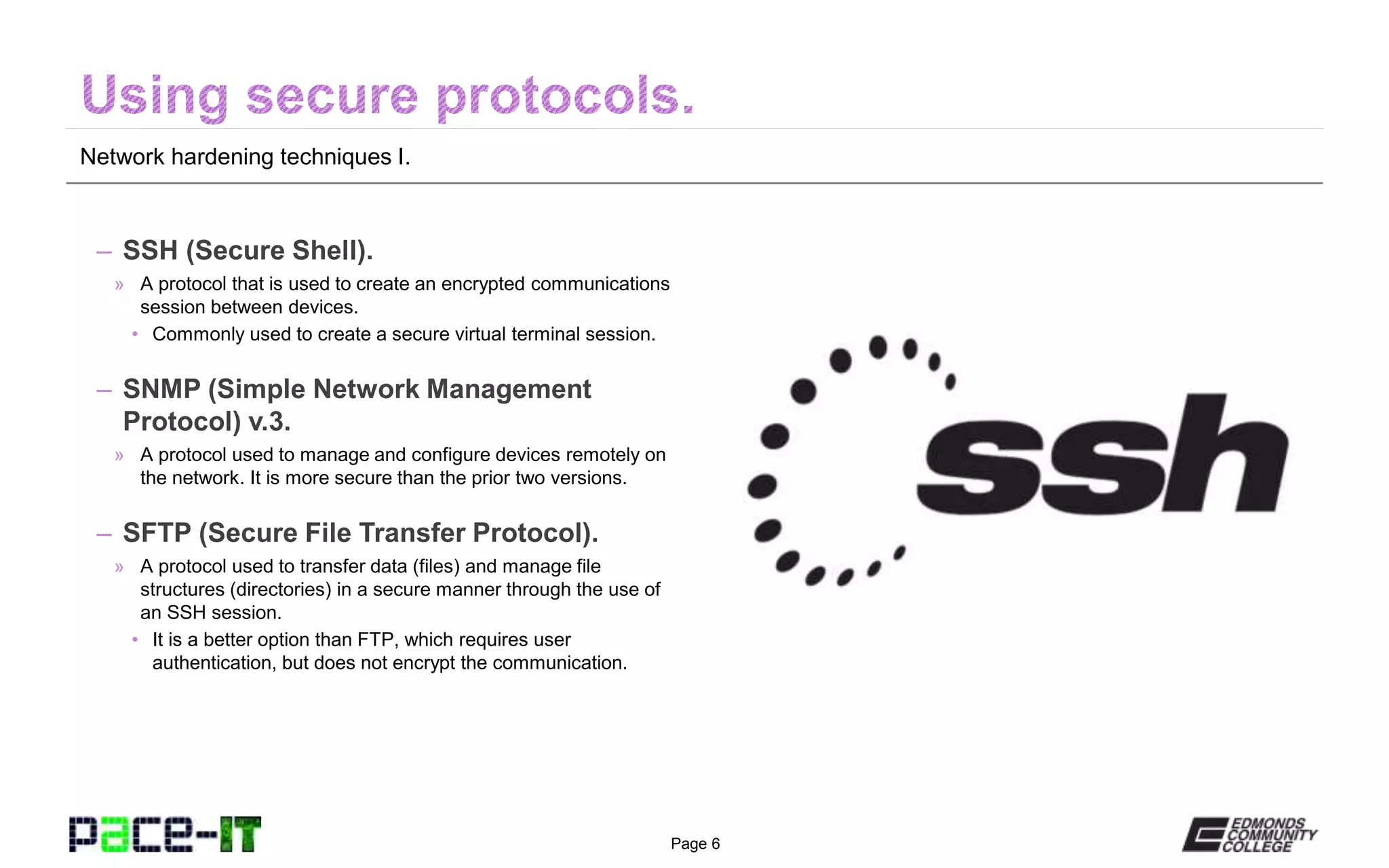 Page 6
Network hardening techniques I.
– SSH (Secure Shell).
» A protocol that is used to create an encrypted communications
session between devices.
• Commonly used to create a secure virtual terminal session.
– SNMP (Simple Network Management
Protocol) v.3.
» A protocol used to manage and configure devices remotely on
the network. It is more secure than the prior two versions.
– SFTP (Secure File Transfer Protocol).
» A protocol used to transfer data (files) and manage file
structures (directories) in a secure manner through the use of
an SSH session.
• It is a better option than FTP, which requires user
authentication, but does not encrypt the communication.
 