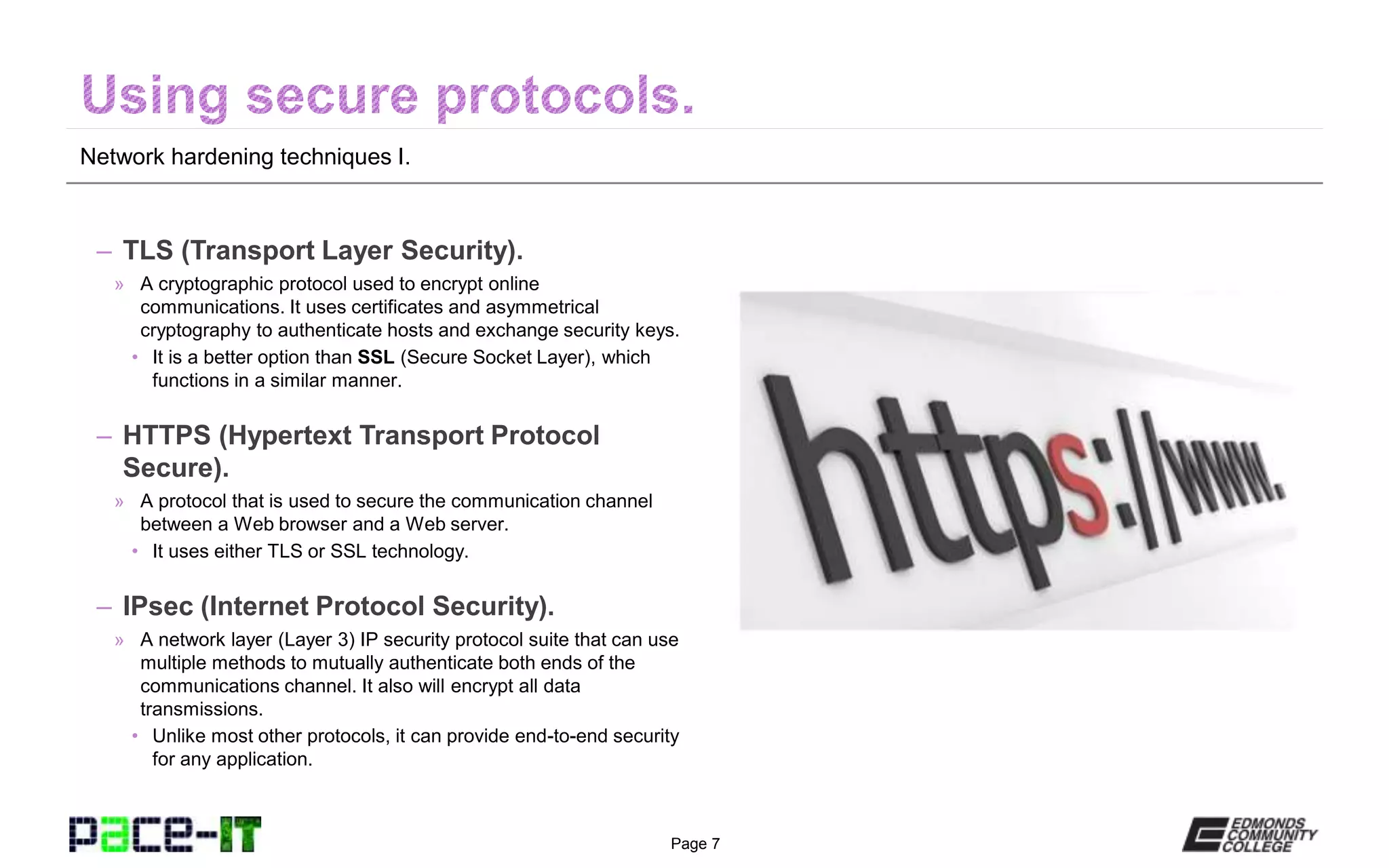 Page 7
Network hardening techniques I.
– TLS (Transport Layer Security).
» A cryptographic protocol used to encrypt online
communications. It uses certificates and asymmetrical
cryptography to authenticate hosts and exchange security keys.
• It is a better option than SSL (Secure Socket Layer), which
functions in a similar manner.
– HTTPS (Hypertext Transport Protocol
Secure).
» A protocol that is used to secure the communication channel
between a Web browser and a Web server.
• It uses either TLS or SSL technology.
– IPsec (Internet Protocol Security).
» A network layer (Layer 3) IP security protocol suite that can use
multiple methods to mutually authenticate both ends of the
communications channel. It also will encrypt all data
transmissions.
• Unlike most other protocols, it can provide end-to-end security
for any application.
 