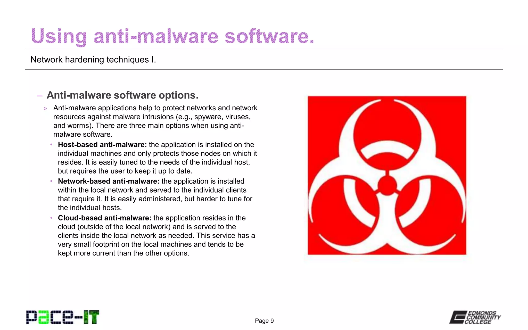 Page 9
Network hardening techniques I.
– Anti-malware software options.
» Anti-malware applications help to protect networks and network
resources against malware intrusions (e.g., spyware, viruses,
and worms). There are three main options when using anti-
malware software.
• Host-based anti-malware: the application is installed on the
individual machines and only protects those nodes on which it
resides. It is easily tuned to the needs of the individual host,
but requires the user to keep it up to date.
• Network-based anti-malware: the application is installed
within the local network and served to the individual clients
that require it. It is easily administered, but harder to tune for
the individual hosts.
• Cloud-based anti-malware: the application resides in the
cloud (outside of the local network) and is served to the
clients inside the local network as needed. This service has a
very small footprint on the local machines and tends to be
kept more current than the other options.
 