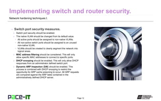 Page 12
Network hardening techniques I.
– Switch port security measures.
» Switch port security should be enabled.
» The native VLAN should be changed from its default value.
• All active ports should be assigned to non-native VLANs.
• All non-active switch ports should be assigned to an unused
non-native VLAN.
• VLANs should be created to clearly segment the network into
logical areas.
» MAC address filtering should be considered. This will only
allow specific MAC addresses to connect to specific ports.
» DHCP snooping should be enabled. This will only allow DHCP
responses from an administrator defined switch port.
» Dynamic ARP Inspection (DAI) should be enabled. This
process is combined with DHCP snooping to restrict the
opportunity for ARP cache poisoning to occur. All ARP requests
are compared against the ARP table contained in the
administratively defined DHCP server.
 
