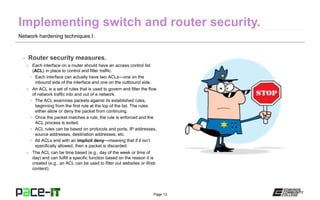 Page 13
Network hardening techniques I.
– Router security measures.
» Each interface on a router should have an access control list
(ACL) in place to control and filter traffic.
• Each interface can actually have two ACLs—one on the
inbound side of the interface and one on the outbound side.
» An ACL is a set of rules that is used to govern and filter the flow
of network traffic into and out of a network.
• The ACL examines packets against its established rules,
beginning from the first rule at the top of the list. The rules
either allow or deny the packet from continuing.
• Once the packet matches a rule, the rule is enforced and the
ACL process is exited.
• ACL rules can be based on protocols and ports, IP addresses,
source addresses, destination addresses, etc.
• All ACLs end with an implicit deny—meaning that if it isn’t
specifically allowed, then a packet is discarded.
» The ACL can be time based (e.g., day of the week or time of
day) and can fulfill a specific function based on the reason it is
created (e.g., an ACL can be used to filter out websites or Web
content).
 