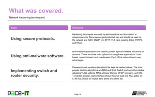 Page 14
Network hardening techniques I.
Hardening techniques are used by administrators as a foundation to
network security. Some secure protocols that can and should be used on
the network are: SSH, SNMP v.3, SFTP, TLS (and possibly SSL), HTTPS,
and IPsec.
Topic
Using secure protocols.
Summary
Anti-malware applications are used to protect against malware intrusions on
systems. There are three main options for using these applications: host-
based, network-based, and cloud-based. Each of the options has its own
advantages.
Using anti-malware software.
Passwords and sensitive data should be kept as hashed values. The most
popular hashing algorithms are MD5 and SHA. Switch port security includes
adjusting VLAN settings, MAC address filtering, DHCP snooping, and DAI.
To harden a router, each interface should have at least one ACL active on
it. All ACLs have an implicit deny at the end of the list.
Implementing switch and
router security.
 