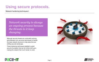Page 5
Network security is always
an ongoing process because
the threats to it keep
changing.
Although security threats are continually evolving,
administrators can use some techniques to harden
the base network structure to help ease the ever
shifting security landscape.
These hardening techniques establish a good
security foundation that can be further built upon,
making the network that much harder to crack.
Network hardening techniques I.
 