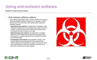 Page 9
Network hardening techniques I.
– Anti-malware software options.
» Anti-malware applications help to protect networks and network
resources against malware intrusions (e.g., spyware, viruses,
and worms). There are three main options when using anti-
malware software.
• Host-based anti-malware: the application is installed on the
individual machines and only protects those nodes on which it
resides. It is easily tuned to the needs of the individual host,
but requires the user to keep it up to date.
• Network-based anti-malware: the application is installed
within the local network and served to the individual clients
that require it. It is easily administered, but harder to tune for
the individual hosts.
• Cloud-based anti-malware: the application resides in the
cloud (outside of the local network) and is served to the
clients inside the local network as needed. This service has a
very small footprint on the local machines and tends to be
kept more current than the other options.
 