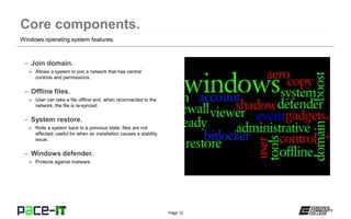 Page 12
– Join domain.
» Allows a system to join a network that has central
controls and permissions.
– Offline files.
» User can take a file offline and, when reconnected to the
network, the file is re-synced.
– System restore.
» Rolls a system back to a previous state; files are not
affected; useful for when an installation causes a stability
issue.
– Windows defender.
» Protects against malware.
Windows operating system features.
 