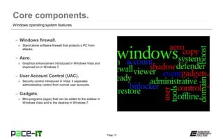 Page 13
– Windows firewall.
» Stand alone software firewall that protects a PC from
attacks.
– Aero.
» Graphics enhancement introduced in Windows Vista and
improved on in Windows 7.
– User Account Control (UAC).
» Security control introduced in Vista; it separates
administrative control from normal user accounts.
– Gadgets.
» Mini-programs (apps) that can be added to the sidebar in
Windows Vista and to the desktop in Windows 7.
Windows operating system features.
 