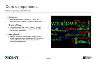 Page 14
– BitLocker.
» Whole drive encryption; very secure. Cannot use
compression with encryption; you get one or the other.
– Shadow Copy.
» Used by Windows OS to create a copy of a file, even
when the file is in use; can be configured to store the
copy in almost any location.
– ReadyBoost.
» Windows component that allows the use fast external
storage (think USB) to act as as additional RAM to boost
system performance. The external storage must be
configured for ReadyBoost.
Windows operating system features.
 
