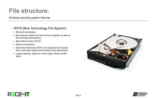 Page 9
– NTFS (New Technology File System).
» Microsoft proprietary.
» More secure; allows for native drive encryption as well as
file and folder permissions.
» More efficient than FAT32.
» Native compression.
» Some fault tolerance; NTFS can recognize and recover
from some disk related errors without user intervention.
» Larger capacity; allows for much larger drives and file
sizes.
Windows operating system features.
 