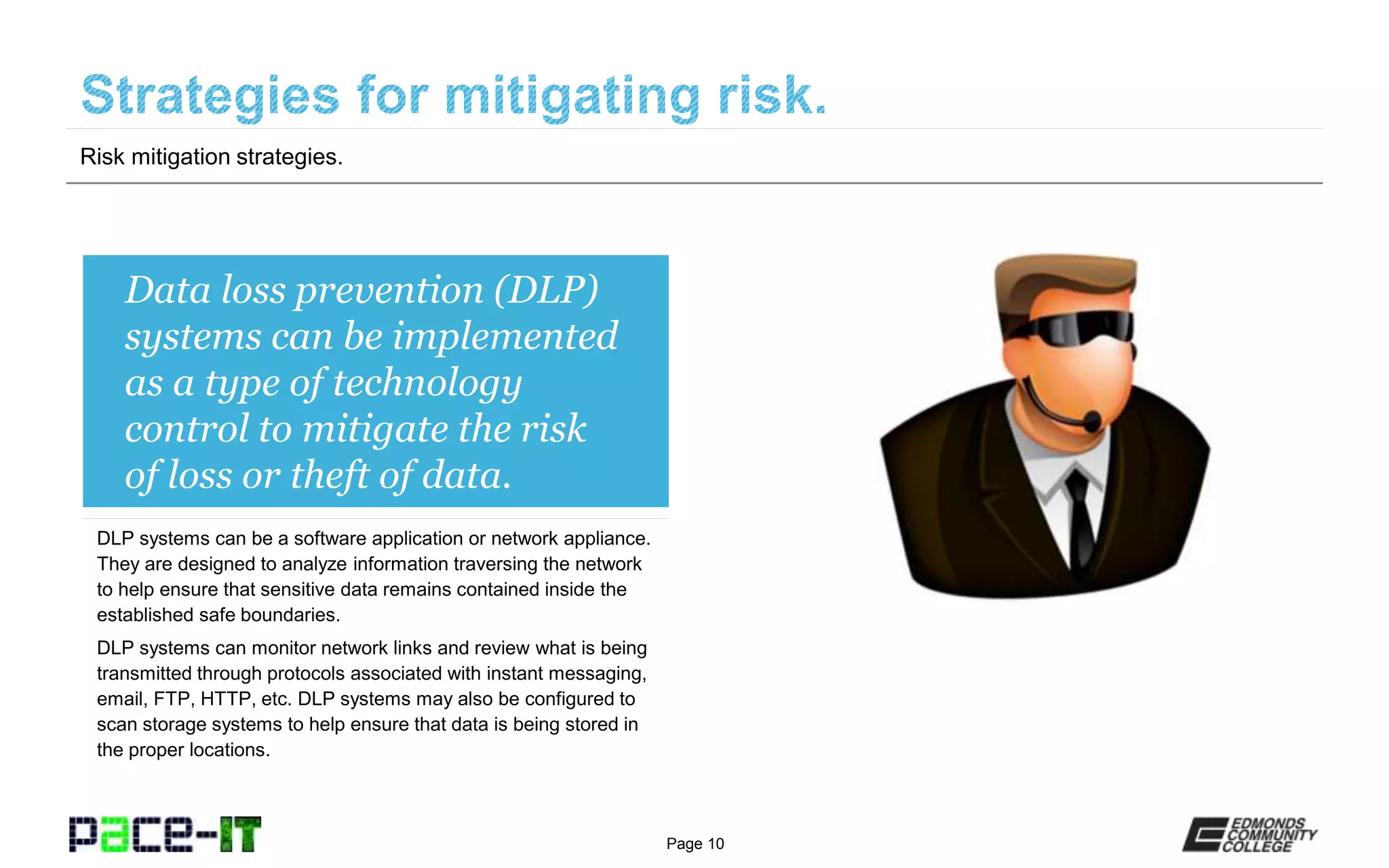 Page 10
Data loss prevention (DLP)
systems can be implemented
as a type of technology
control to mitigate the risk
of loss or theft of data.
DLP systems can be a software application or network appliance.
They are designed to analyze information traversing the network
to help ensure that sensitive data remains contained inside the
established safe boundaries.
DLP systems can monitor network links and review what is being
transmitted through protocols associated with instant messaging,
email, FTP, HTTP, etc. DLP systems may also be configured to
scan storage systems to help ensure that data is being stored in
the proper locations.
Risk mitigation strategies.
 