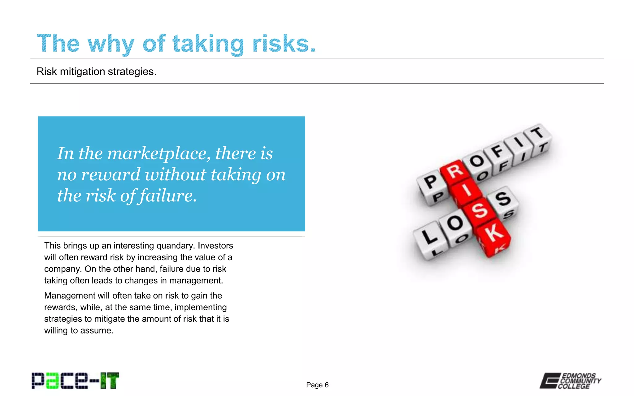 Page 6
In the marketplace, there is
no reward without taking on
the risk of failure.
This brings up an interesting quandary. Investors
will often reward risk by increasing the value of a
company. On the other hand, failure due to risk
taking often leads to changes in management.
Management will often take on risk to gain the
rewards, while, at the same time, implementing
strategies to mitigate the amount of risk that it is
willing to assume.
Risk mitigation strategies.
 