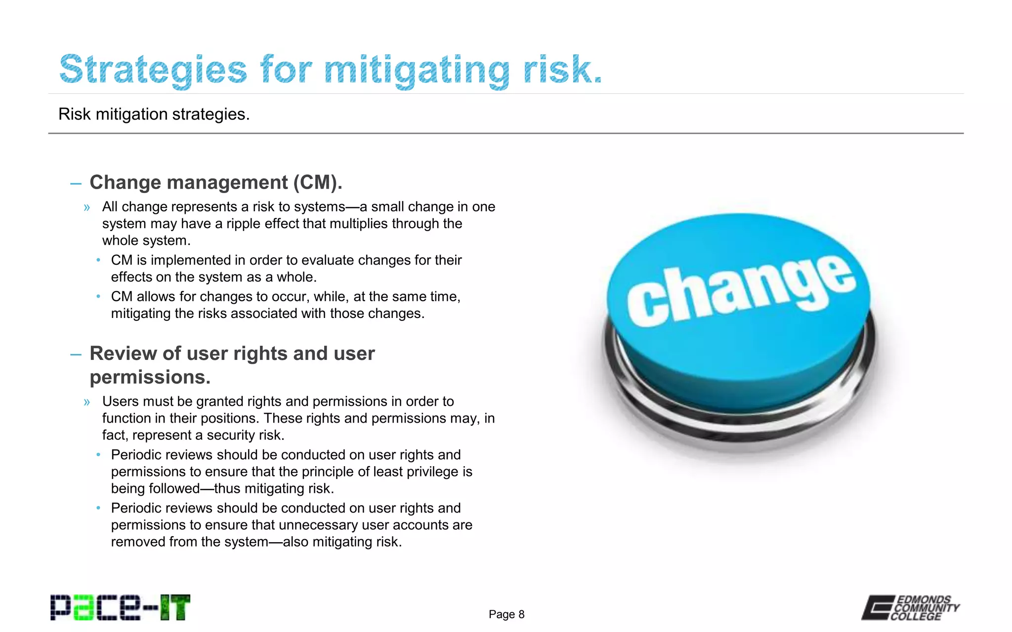 Page 8
– Change management (CM).
» All change represents a risk to systems—a small change in one
system may have a ripple effect that multiplies through the
whole system.
• CM is implemented in order to evaluate changes for their
effects on the system as a whole.
• CM allows for changes to occur, while, at the same time,
mitigating the risks associated with those changes.
– Review of user rights and user
permissions.
» Users must be granted rights and permissions in order to
function in their positions. These rights and permissions may, in
fact, represent a security risk.
• Periodic reviews should be conducted on user rights and
permissions to ensure that the principle of least privilege is
being followed—thus mitigating risk.
• Periodic reviews should be conducted on user rights and
permissions to ensure that unnecessary user accounts are
removed from the system—also mitigating risk.
Risk mitigation strategies.
 