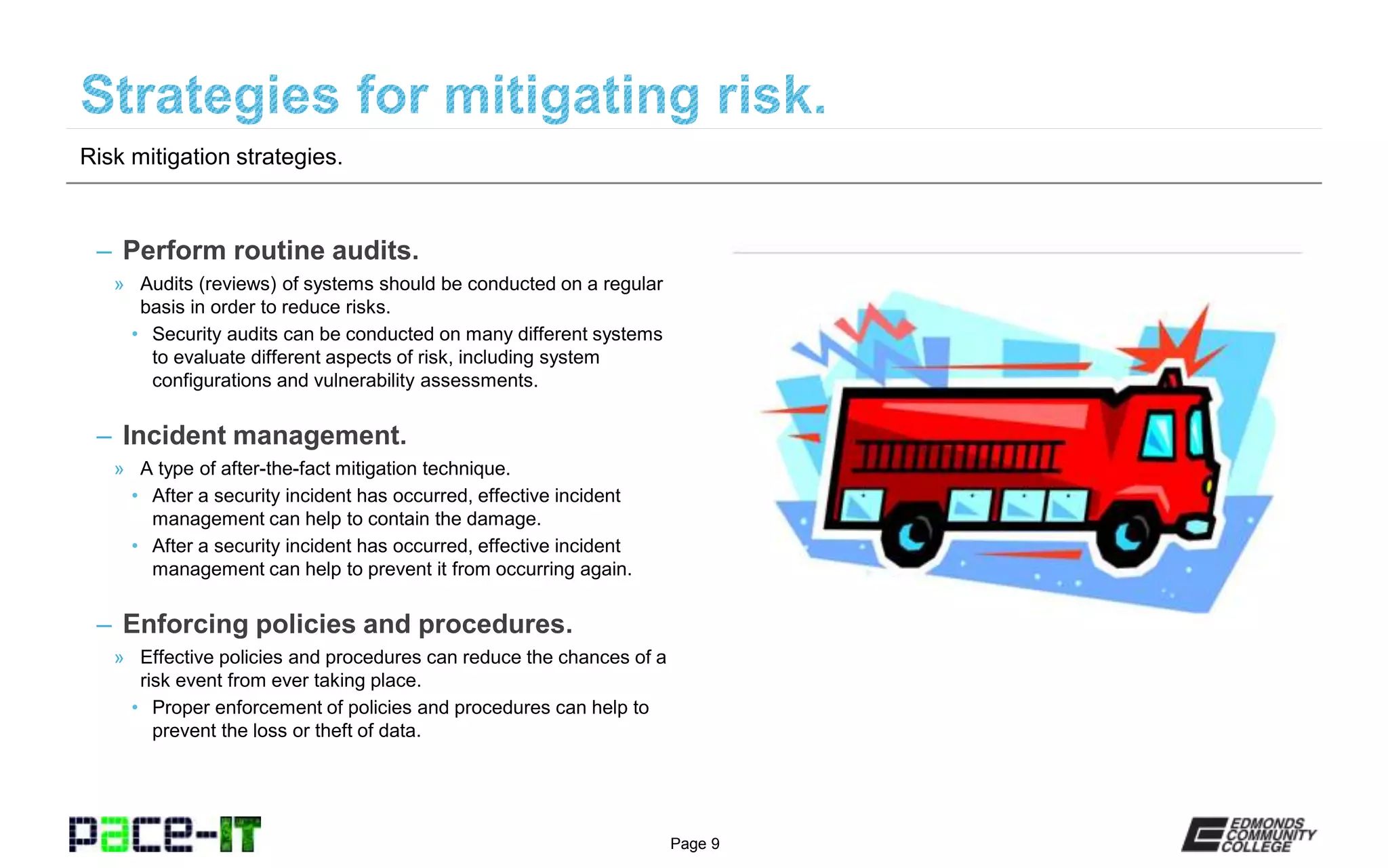 Page 9
– Perform routine audits.
» Audits (reviews) of systems should be conducted on a regular
basis in order to reduce risks.
• Security audits can be conducted on many different systems
to evaluate different aspects of risk, including system
configurations and vulnerability assessments.
– Incident management.
» A type of after-the-fact mitigation technique.
• After a security incident has occurred, effective incident
management can help to contain the damage.
• After a security incident has occurred, effective incident
management can help to prevent it from occurring again.
– Enforcing policies and procedures.
» Effective policies and procedures can reduce the chances of a
risk event from ever taking place.
• Proper enforcement of policies and procedures can help to
prevent the loss or theft of data.
Risk mitigation strategies.
 