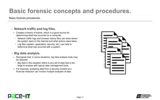Page 11
– Network traffic and log files.
» Creates a history of events, which is a good source for
determining what has occurred on a computer.
• Network traffic logs and browser history files can show where
the system went on the Internet and what actions were taken.
• Log files (system, application, security, etc.) can help to
determine what has occurred with a system.
– Big data analysis.
» Recognize that, in some situations, big data analysis tools may
be required.
• Big data in this situation refers to any set of data that is too
large to analyze with typical data management tools.
» For example, analyzing data from a security incident at a
financial institution can involve multiple exabytes of data.
Basic forensic procedures.
 
