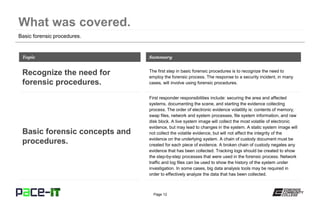 Page 12
Basic forensic procedures.
The first step in basic forensic procedures is to recognize the need to
employ the forensic process. The response to a security incident, in many
cases, will involve using forensic procedures.
Topic
Recognize the need for
forensic procedures.
Summary
First responder responsibilities include: securing the area and affected
systems, documenting the scene, and starting the evidence collecting
process. The order of electronic evidence volatility is: contents of memory,
swap files, network and system processes, file system information, and raw
disk block. A live system image will collect the most volatile of electronic
evidence, but may lead to changes in the system. A static system image will
not collect the volatile evidence, but will not affect the integrity of the
evidence on the underlying system. A chain of custody document must be
created for each piece of evidence. A broken chain of custody negates any
evidence that has been collected. Tracking logs should be created to show
the step-by-step processes that were used in the forensic process. Network
traffic and log files can be used to show the history of the system under
investigation. In some cases, big data analysis tools may be required in
order to effectively analyze the data that has been collected.
Basic forensic concepts and
procedures.
 