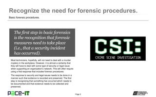 Page 5
The first step in basic forensics
is the recognition that forensic
measures need to take place
(i.e., that a security incident
has occurred).
Most technicians, hopefully, will not need to deal with a murder
mystery in the workplace. However, it is almost a certainty that
they will have to deal with some type of security or legal issue
when supporting an organization’s network. This will often require
using a first response that includes forensic procedures.
The response to security and legal issues needs to be done in a
manner such that evidence is recorded and preserved. The first
step is recognizing that something has occurred which needs to
be documented and that evidence needs to be collected and
preserved.
Basic forensic procedures.
 