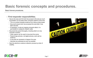 Page 7
– First responder responsibilities.
» Secure the area and limit who has access to the area as much
as possible; do not power down computer systems at this time.
• This is to protect possible evidence from being contaminated.
• Document anyone who has accessed the area after it has
been secured.
• If necessary, to stop an ongoing computer attack, it is
permissible to unplug the network cable.
» Document the scene thoroughly, including what is on any
computer monitors.
• Video capture can be used to document the scene.
• Polaroid type pictures, not digital pictures, work well as
evidence.
• It may also be necessary to diagram the area.
• Interview any witnesses as soon as possible.
» Start the electronic evidence collection process by order of
volatility.
Basic forensic procedures.
 