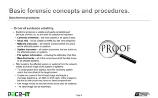 Page 8
– Order of evidence volatility.
» Electronic evidence is volatile and easily corruptible just
because of what it is, so the order of collection is important.
• Contents of memory – the most volatile of all types of data.
• Swap files – not as volatile as RAM, but still very temporary.
• Network processes – all network processes that are active
on the affected system or systems.
• System processes – all system processes that are active on
the affected system or systems.
• File system information – including the attributes of all files.
• Raw disk blocks – all of the contents on all of the disk drives
of all affected systems.
» After isolating the affected system or systems from the network,
create a bit level image of the system or systems.
• To create proper time stamps, have the recording system
match the time offset of the target system.
• Create two copies of the bit level image and create a
message digest (e.g., an MD5 or SHA hash) of the images to
be able to later prove they have not been tampered with.
• One image should be securely stored to be used as evidence.
• The other image can be examined.
Basic forensic procedures.
 