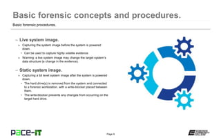 Page 9
– Live system image.
» Capturing the system image before the system is powered
down.
• Can be used to capture highly volatile evidence.
» Warning: a live system image may change the target system’s
data structure (a change in the evidence).
– Static system image.
» Capturing a bit level system image after the system is powered
down.
• The hard drive(s) is removed from the system and connected
to a forensic workstation, with a write-blocker placed between
them.
• The write-blocker prevents any changes from occurring on the
target hard drive.
Basic forensic procedures.
 
