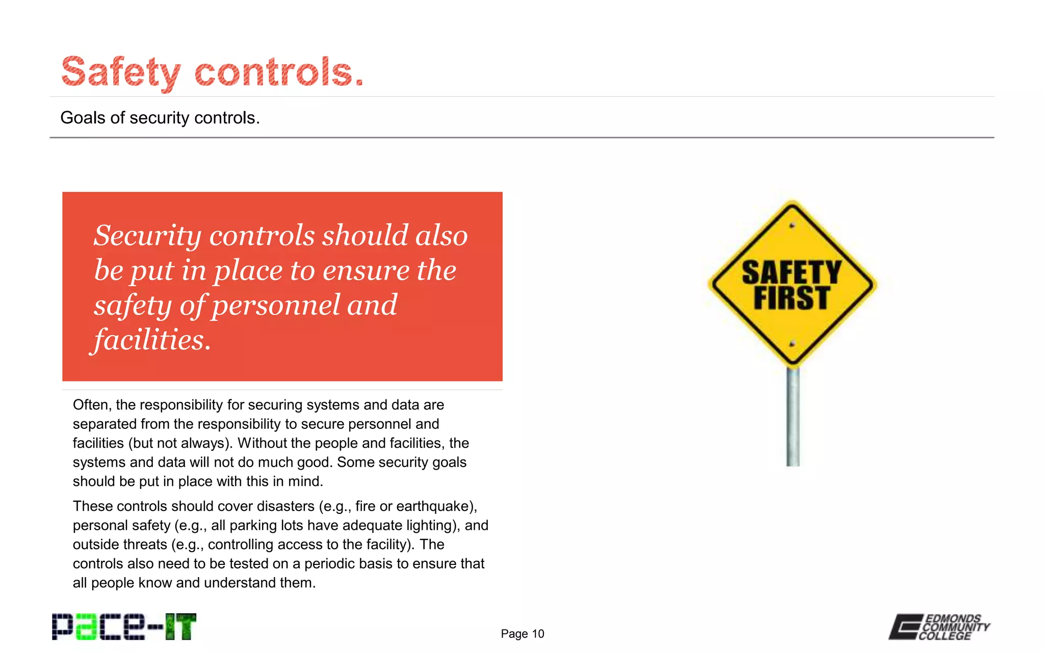 Page 10
Security controls should also
be put in place to ensure the
safety of personnel and
facilities.
Often, the responsibility for securing systems and data are
separated from the responsibility to secure personnel and
facilities (but not always). Without the people and facilities, the
systems and data will not do much good. Some security goals
should be put in place with this in mind.
These controls should cover disasters (e.g., fire or earthquake),
personal safety (e.g., all parking lots have adequate lighting), and
outside threats (e.g., controlling access to the facility). The
controls also need to be tested on a periodic basis to ensure that
all people know and understand them.
Goals of security controls.
 