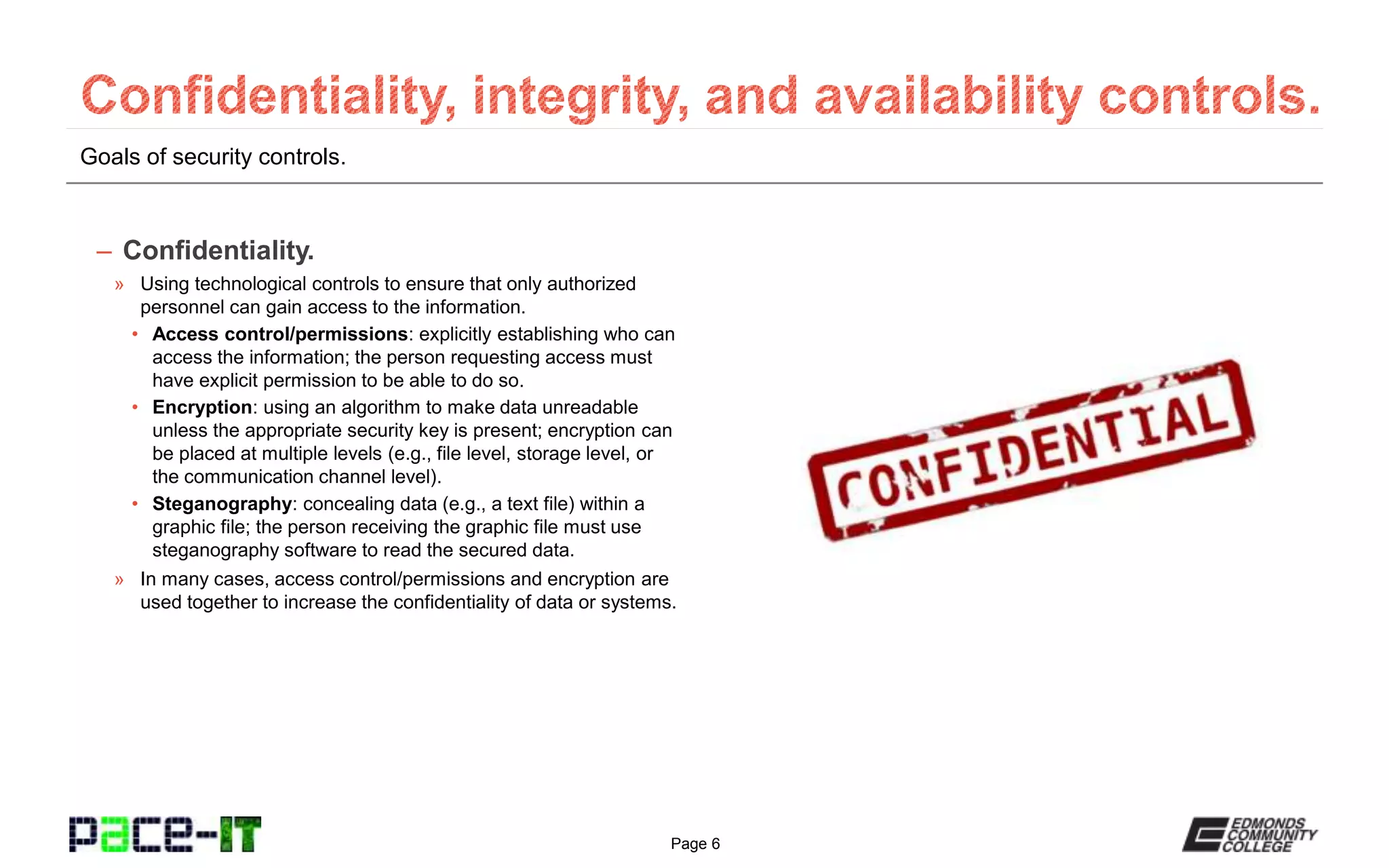 Page 6
Goals of security controls.
– Confidentiality.
» Using technological controls to ensure that only authorized
personnel can gain access to the information.
• Access control/permissions: explicitly establishing who can
access the information; the person requesting access must
have explicit permission to be able to do so.
• Encryption: using an algorithm to make data unreadable
unless the appropriate security key is present; encryption can
be placed at multiple levels (e.g., file level, storage level, or
the communication channel level).
• Steganography: concealing data (e.g., a text file) within a
graphic file; the person receiving the graphic file must use
steganography software to read the secured data.
» In many cases, access control/permissions and encryption are
used together to increase the confidentiality of data or systems.
 