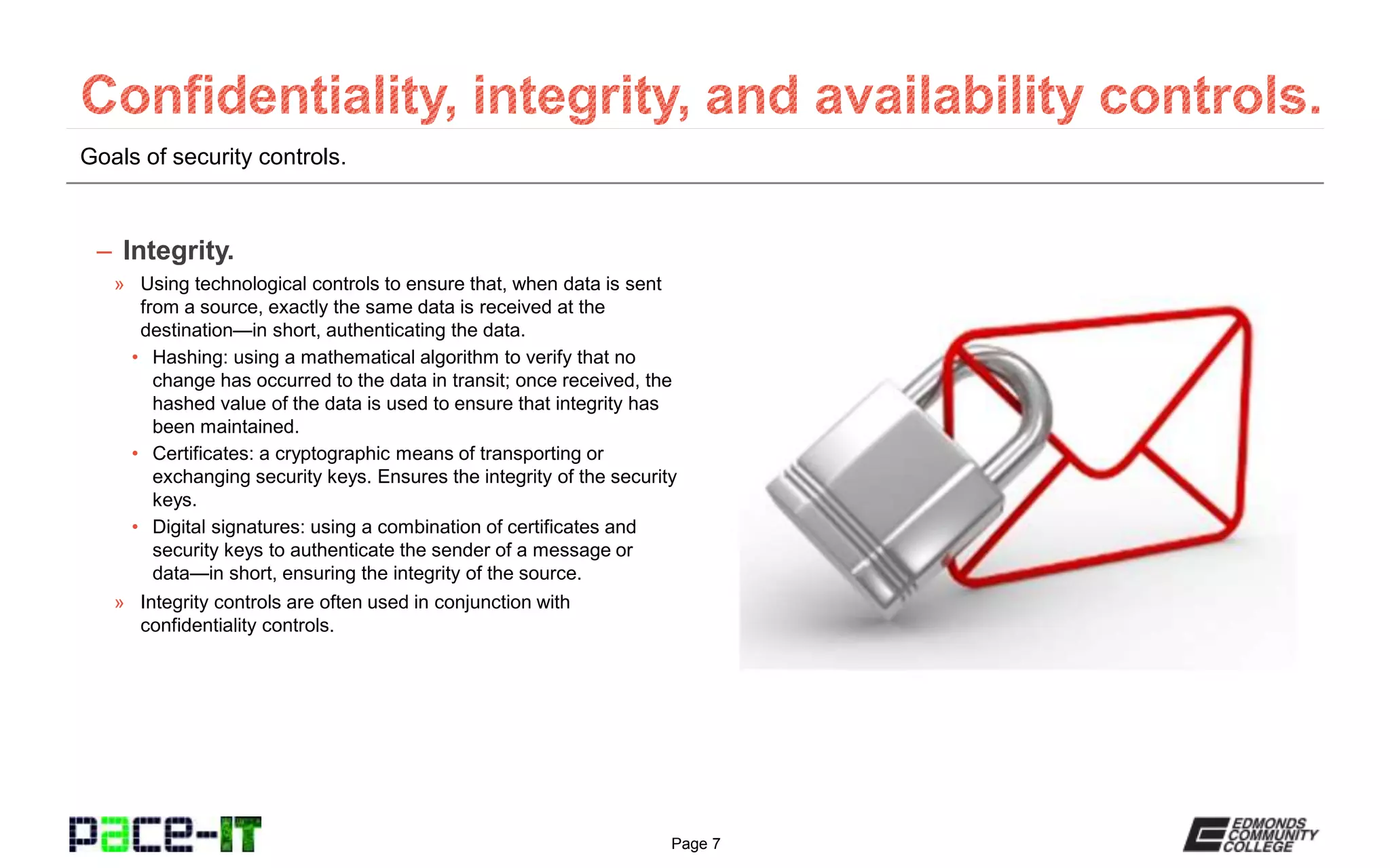 Page 7
Goals of security controls.
– Integrity.
» Using technological controls to ensure that, when data is sent
from a source, exactly the same data is received at the
destination—in short, authenticating the data.
• Hashing: using a mathematical algorithm to verify that no
change has occurred to the data in transit; once received, the
hashed value of the data is used to ensure that integrity has
been maintained.
• Certificates: a cryptographic means of transporting or
exchanging security keys. Ensures the integrity of the security
keys.
• Digital signatures: using a combination of certificates and
security keys to authenticate the sender of a message or
data—in short, ensuring the integrity of the source.
» Integrity controls are often used in conjunction with
confidentiality controls.
 