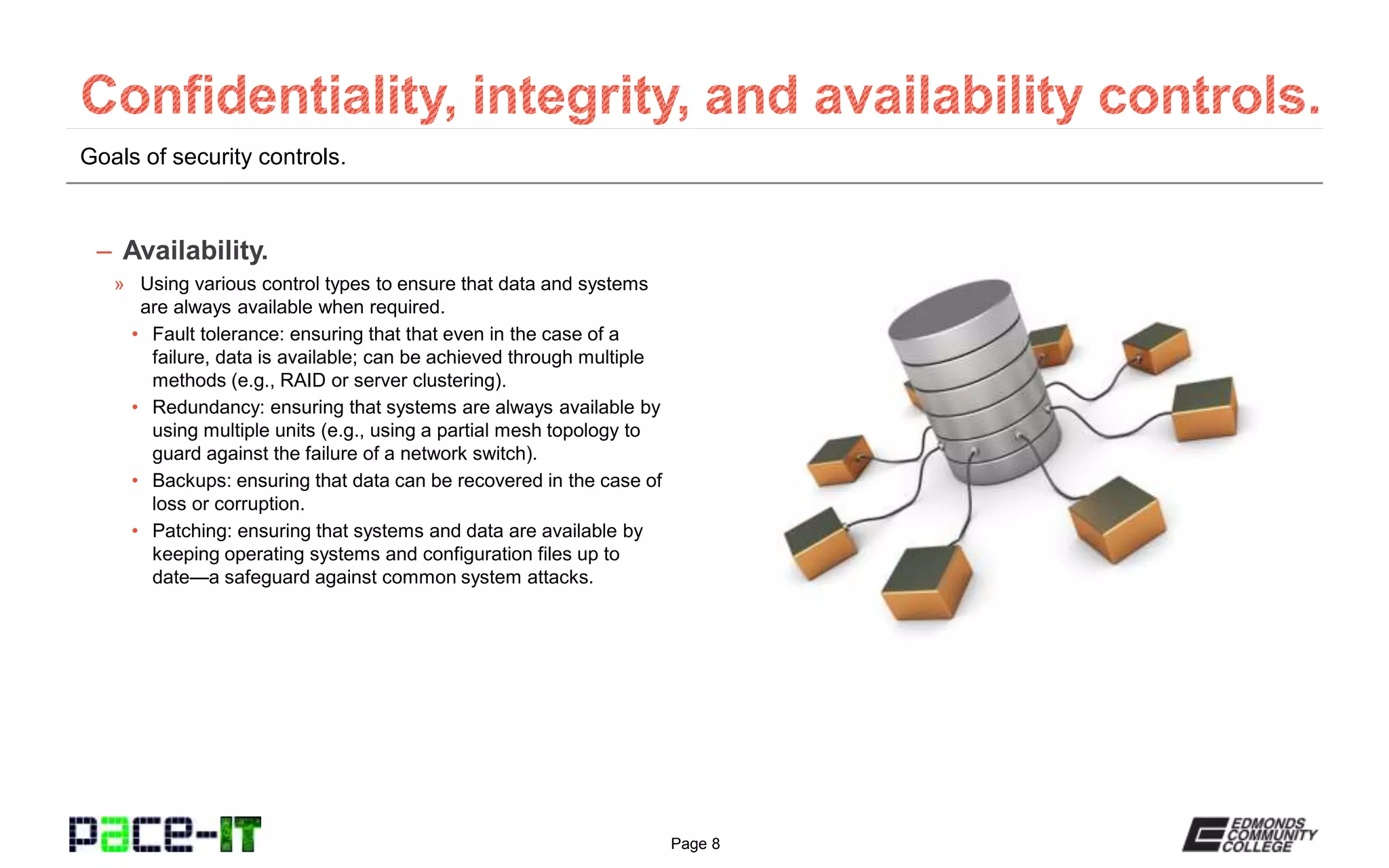Page 8
Goals of security controls.
– Availability.
» Using various control types to ensure that data and systems
are always available when required.
• Fault tolerance: ensuring that that even in the case of a
failure, data is available; can be achieved through multiple
methods (e.g., RAID or server clustering).
• Redundancy: ensuring that systems are always available by
using multiple units (e.g., using a partial mesh topology to
guard against the failure of a network switch).
• Backups: ensuring that data can be recovered in the case of
loss or corruption.
• Patching: ensuring that systems and data are available by
keeping operating systems and configuration files up to
date—a safeguard against common system attacks.
 