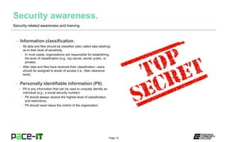 Page 10
– Information classification.
» All data and files should be classified (also called data labeling)
as to their level of sensitivity.
• In most cases, organizations are responsible for establishing
the level of classification (e.g., top secret, secret, public, or
private).
» After data and files have received their classification, users
should be assigned to levels of access (i.e., their clearance
level).
– Personally identifiable information (PII).
» PII is any information that can be used to uniquely identify an
individual (e.g., a social security number).
• PII should always receive the highest level of classification
and restrictions.
• PII should never leave the control of the organization.
Security related awareness and training.
 