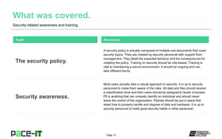 Page 12
Security related awareness and training.
A security policy is actually composed of multiple sub-documents that cover
security topics. They are created by security personnel with support from
management. They detail the expected behavior and the consequences for
violating the policy. Training on security should be role-based. Training is
vital to maintaining a secure environment. It should be ongoing and can
take different forms.
Topic
The security policy.
Summary
Most users actually take a casual approach to security. It is up to security
personnel to make them aware of the risks. All data and files should receive
a classification level and then users should be assigned to levels of access.
PII is anything that can uniquely identify an individual and should never
leave the control of the organization. Policies should be put in place that
detail how to properly handle and dispose of data and hardware. It is up to
security personnel to instill good security habits in other personnel.
Security awareness.
 