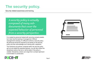 Page 5
A security policy is actually
composed of many sub-
documents that cover the
expected behavior of personnel
from a security perspective.
It is created by personnel tasked with securing company assets,
but it also has the backing of management. Without
management’s backing, it’s difficult to enforce a security policy.
All personnel should be required to be trained on the security
policy and then acknowledge such training with a signature.
The individual sub-policies contained within the security policy
will not only detail the expected behavior, but will also outline the
disciplinary actions that can or will be taken if the policy is
violated. Disciplinary actions can range from a simple reprimand
to termination or prosecution.
Security related awareness and training.
 
